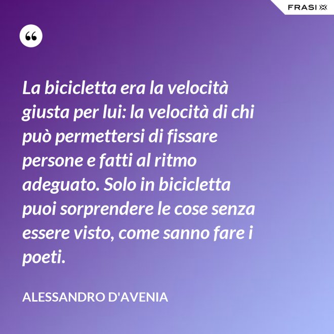 La bicicletta era la velocità giusta per lui: la velocità di chi può permettersi di fissare persone e fatti al ritmo adeguato. Solo in bicicletta puoi sorprendere le cose senza essere visto, come sanno fare i poeti. - Alessandro D'Avenia