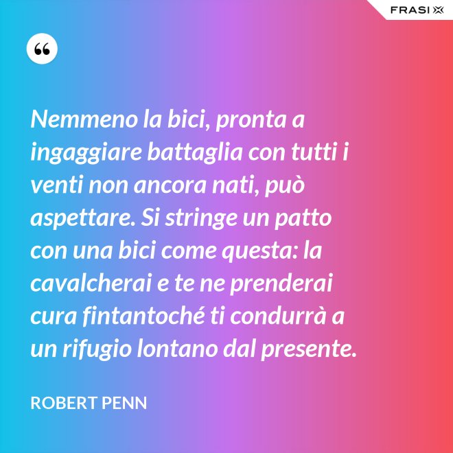 Nemmeno la bici, pronta a ingaggiare battaglia con tutti i venti non ancora nati, può aspettare. Si stringe un patto con una bici come questa: la cavalcherai e te ne prenderai cura fintantoché ti condurrà a un rifugio lontano dal presente. - Robert Penn