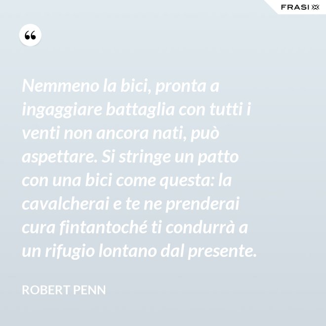 Nemmeno la bici, pronta a ingaggiare battaglia con tutti i venti non ancora nati, può aspettare. Si stringe un patto con una bici come questa: la cavalcherai e te ne prenderai cura fintantoché ti condurrà a un rifugio lontano dal presente. - Robert Penn