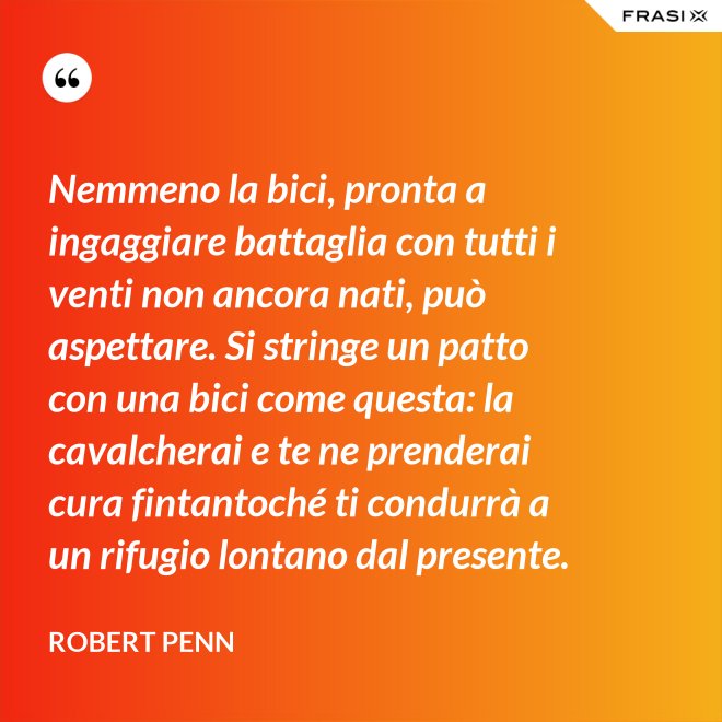 Nemmeno la bici, pronta a ingaggiare battaglia con tutti i venti non ancora nati, può aspettare. Si stringe un patto con una bici come questa: la cavalcherai e te ne prenderai cura fintantoché ti condurrà a un rifugio lontano dal presente. - Robert Penn