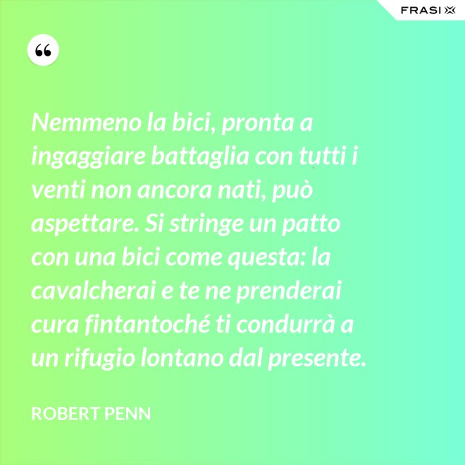 Nemmeno la bici, pronta a ingaggiare battaglia con tutti i venti non ancora nati, può aspettare. Si stringe un patto con una bici come questa: la cavalcherai e te ne prenderai cura fintantoché ti condurrà a un rifugio lontano dal presente. - Robert Penn