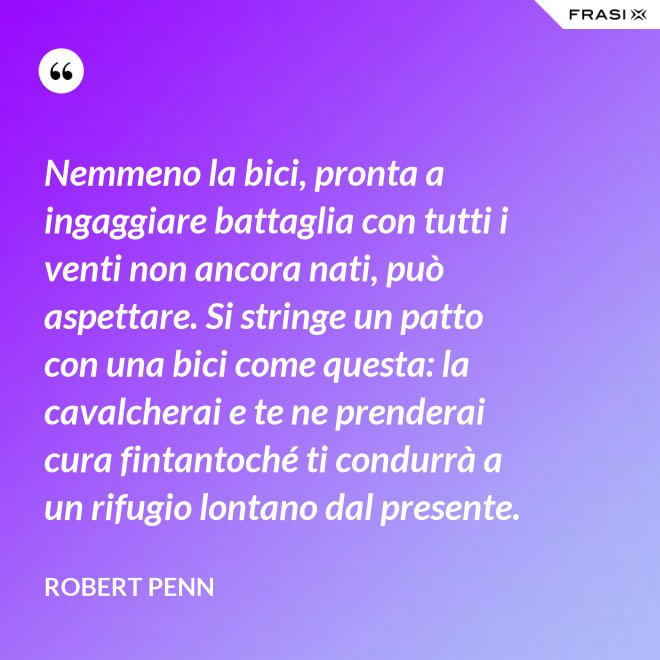 Nemmeno la bici, pronta a ingaggiare battaglia con tutti i venti non ancora nati, può aspettare. Si stringe un patto con una bici come questa: la cavalcherai e te ne prenderai cura fintantoché ti condurrà a un rifugio lontano dal presente. - Robert Penn