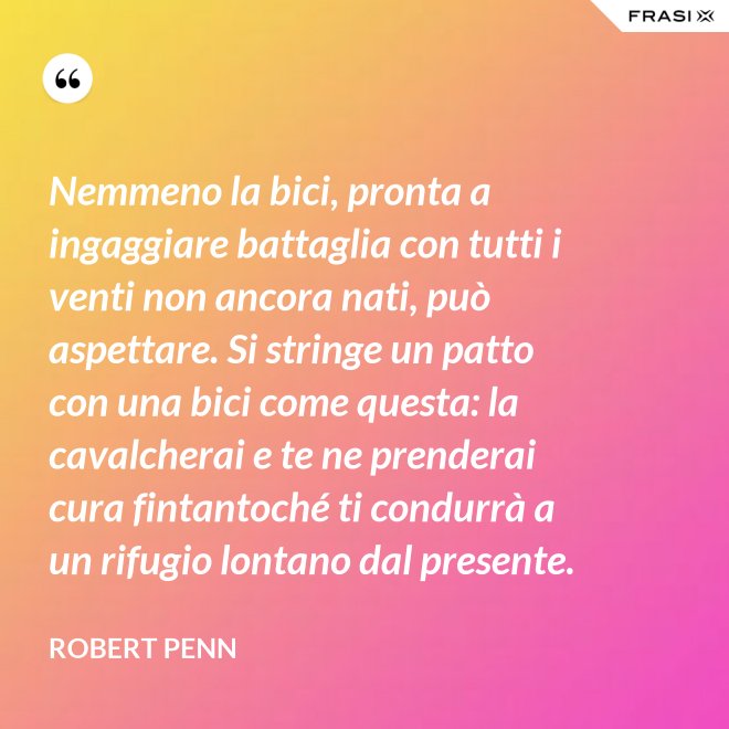 Nemmeno la bici, pronta a ingaggiare battaglia con tutti i venti non ancora nati, può aspettare. Si stringe un patto con una bici come questa: la cavalcherai e te ne prenderai cura fintantoché ti condurrà a un rifugio lontano dal presente. - Robert Penn