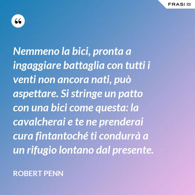 Nemmeno la bici, pronta a ingaggiare battaglia con tutti i venti non ancora nati, può aspettare. Si stringe un patto con una bici come questa: la cavalcherai e te ne prenderai cura fintantoché ti condurrà a un rifugio lontano dal presente. - Robert Penn