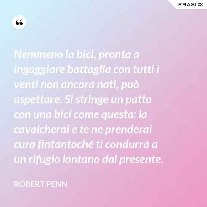 Nemmeno la bici, pronta a ingaggiare battaglia con tutti i venti non ancora nati, può aspettare. Si stringe un patto con una bici come questa: la cavalcherai e te ne prenderai cura fintantoché ti condurrà a un rifugio lontano dal presente. - Robert Penn