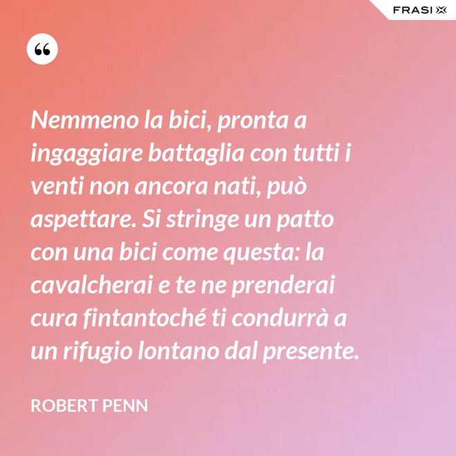 Nemmeno la bici, pronta a ingaggiare battaglia con tutti i venti non ancora nati, può aspettare. Si stringe un patto con una bici come questa: la cavalcherai e te ne prenderai cura fintantoché ti condurrà a un rifugio lontano dal presente. - Robert Penn