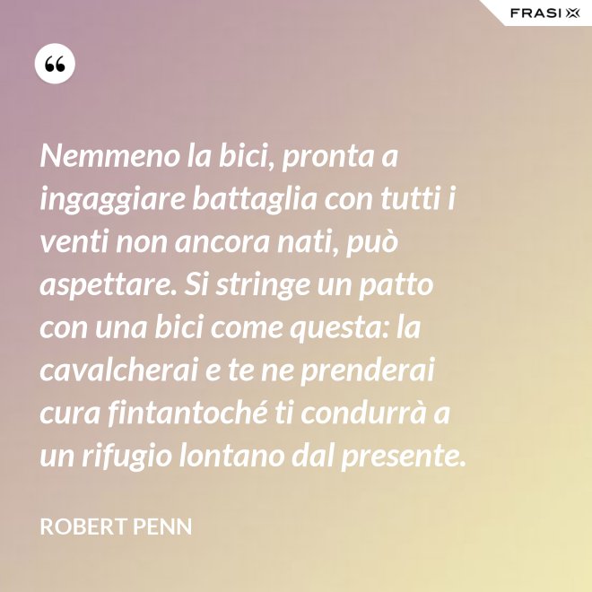 Nemmeno la bici, pronta a ingaggiare battaglia con tutti i venti non ancora nati, può aspettare. Si stringe un patto con una bici come questa: la cavalcherai e te ne prenderai cura fintantoché ti condurrà a un rifugio lontano dal presente. - Robert Penn