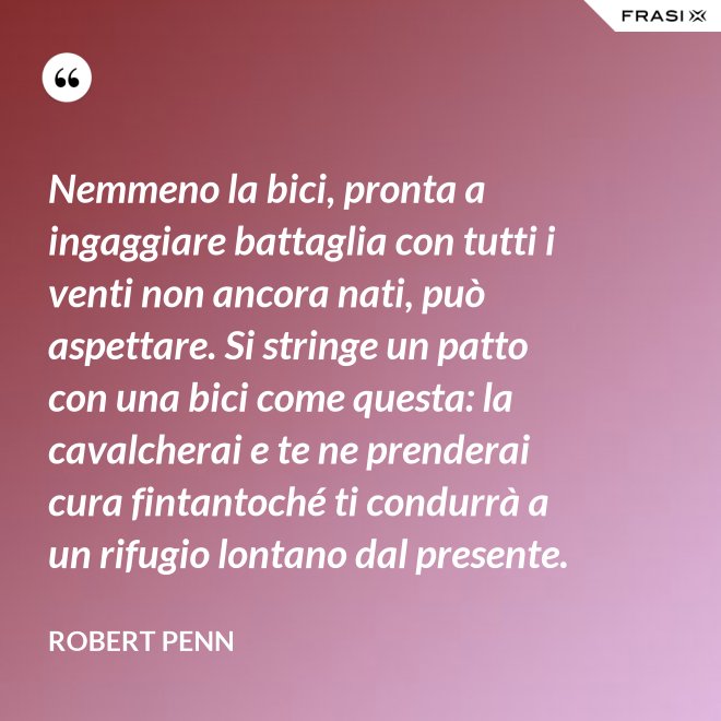 Nemmeno la bici, pronta a ingaggiare battaglia con tutti i venti non ancora nati, può aspettare. Si stringe un patto con una bici come questa: la cavalcherai e te ne prenderai cura fintantoché ti condurrà a un rifugio lontano dal presente. - Robert Penn