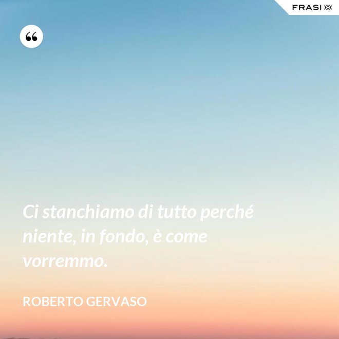 Ci stanchiamo di tutto perché niente, in fondo, è come vorremmo. - Roberto Gervaso