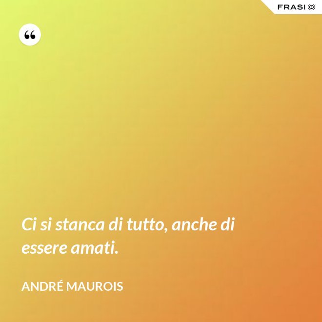 Ci si stanca di tutto, anche di essere amati. - André Maurois