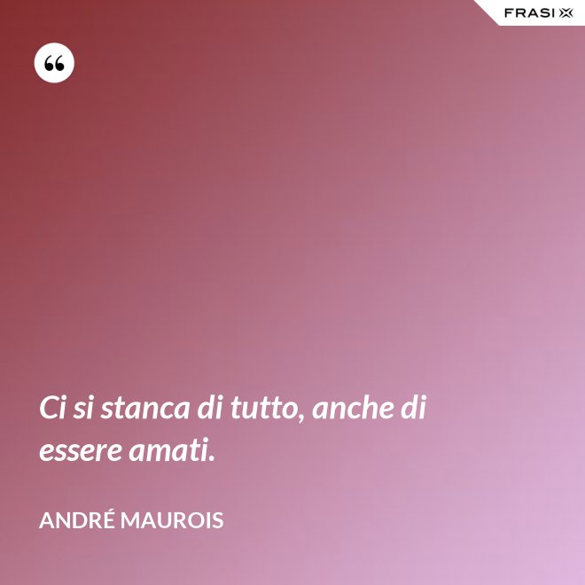 Ci si stanca di tutto, anche di essere amati. - André Maurois