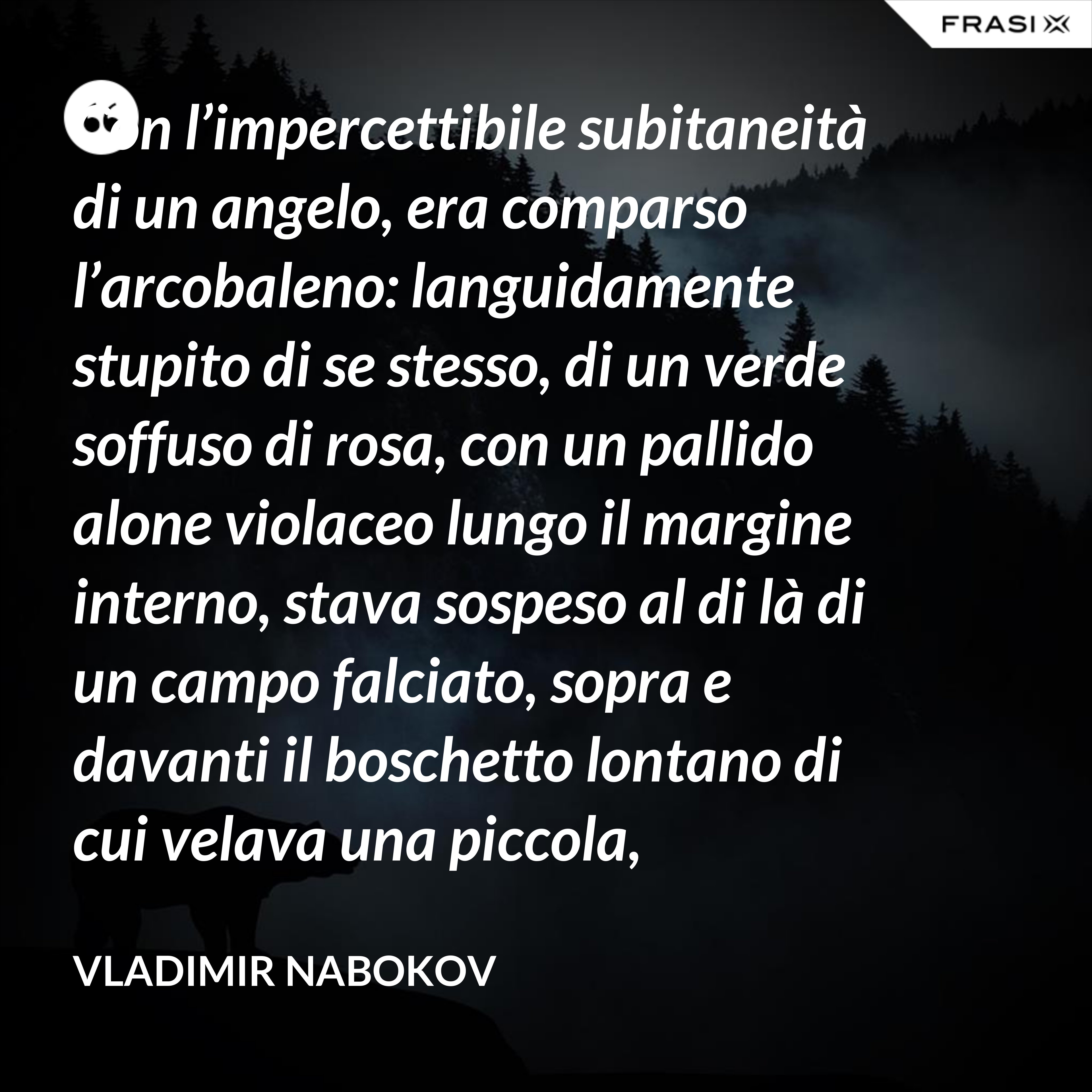 Con l’impercettibile subitaneità di un angelo, era comparso l’arcobaleno: languidamente stupito di se stesso, di un verde soffuso di rosa, con un pallido alone violaceo lungo il margine interno, stava sospeso al di là di un campo falciato, sopra e davanti il boschetto lontano di cui velava una piccola, tremante porzione. - Vladimir Nabokov