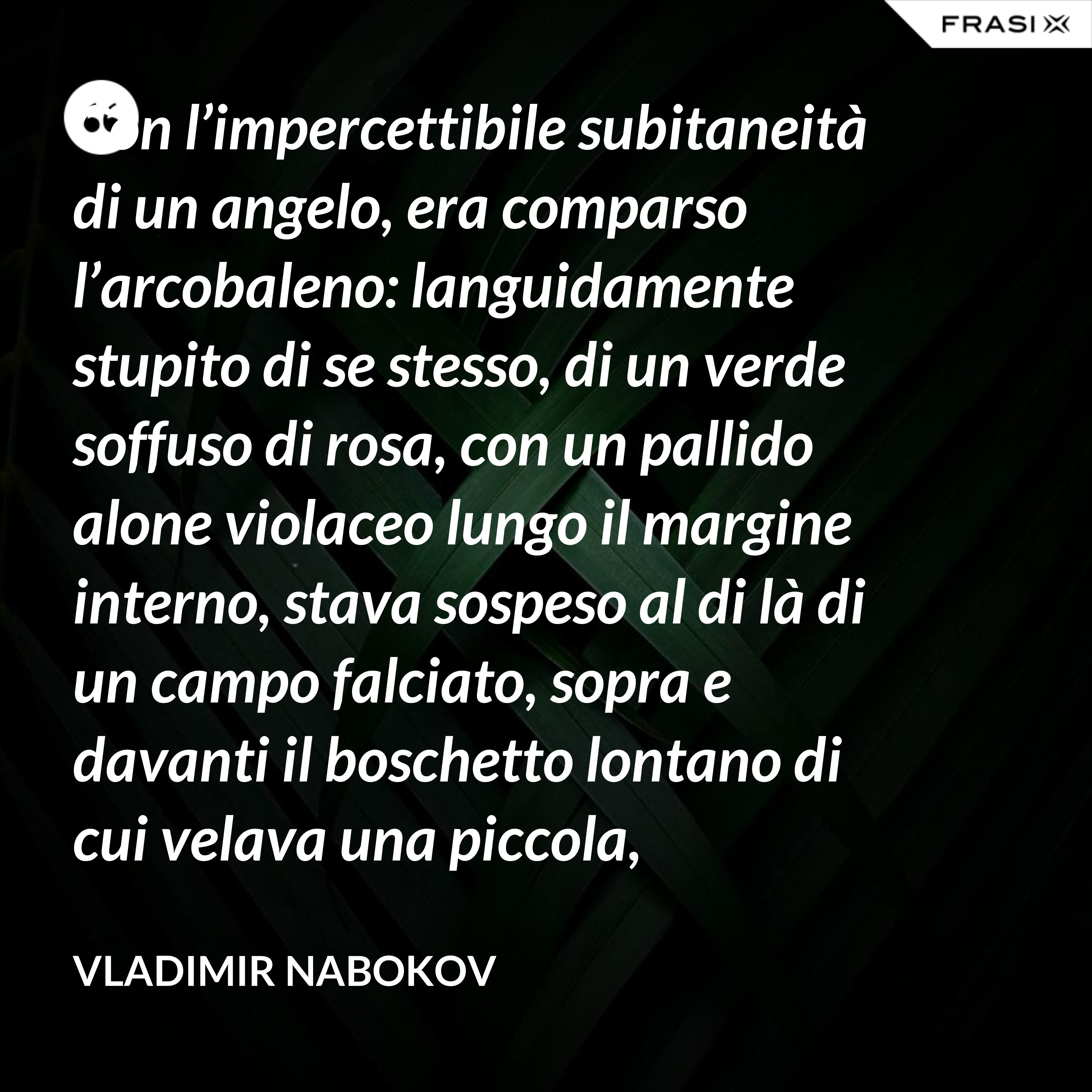 Con l’impercettibile subitaneità di un angelo, era comparso l’arcobaleno: languidamente stupito di se stesso, di un verde soffuso di rosa, con un pallido alone violaceo lungo il margine interno, stava sospeso al di là di un campo falciato, sopra e davanti il boschetto lontano di cui velava una piccola, tremante porzione. - Vladimir Nabokov