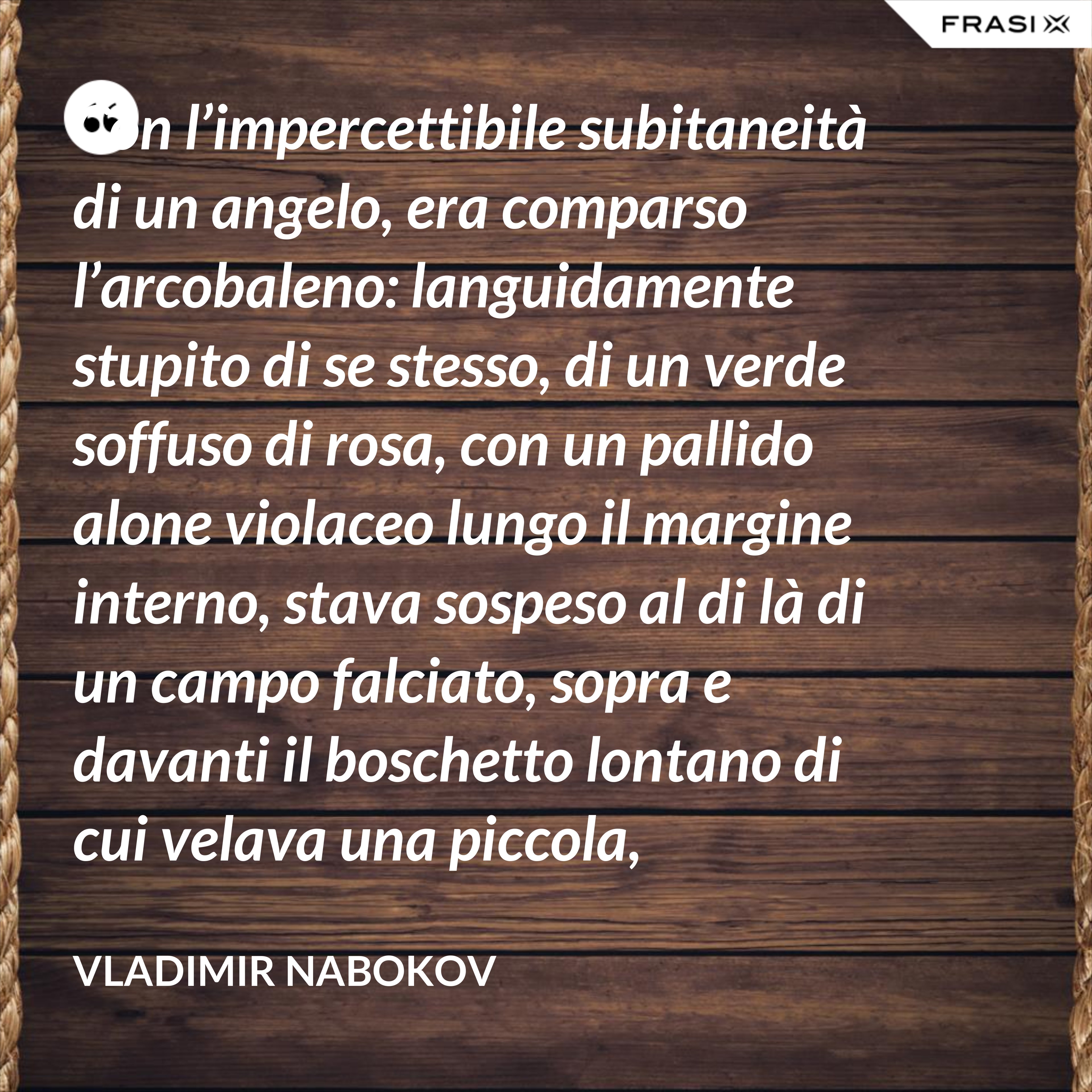 Con l’impercettibile subitaneità di un angelo, era comparso l’arcobaleno: languidamente stupito di se stesso, di un verde soffuso di rosa, con un pallido alone violaceo lungo il margine interno, stava sospeso al di là di un campo falciato, sopra e davanti il boschetto lontano di cui velava una piccola, tremante porzione. - Vladimir Nabokov