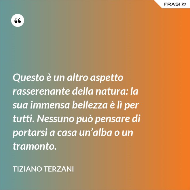 Questo è un altro aspetto rasserenante della natura: la sua immensa bellezza è lì per tutti. Nessuno può pensare di portarsi a casa un’alba o un tramonto. - Tiziano Terzani