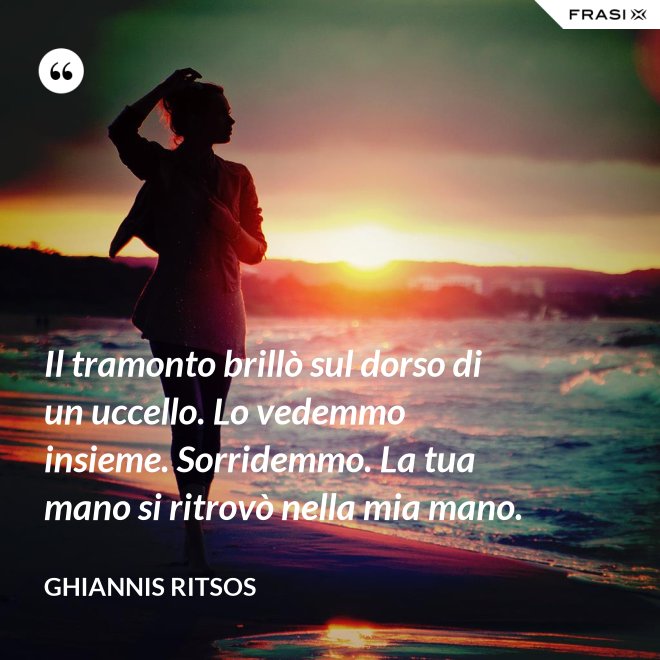 Il tramonto brillò sul dorso di un uccello. Lo vedemmo insieme. Sorridemmo. La tua mano si ritrovò nella mia mano. - Ghiannis Ritsos