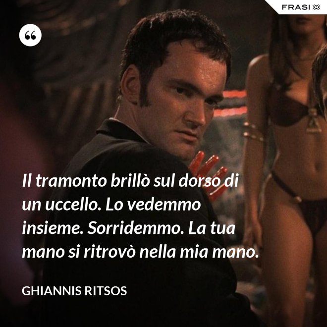Il tramonto brillò sul dorso di un uccello. Lo vedemmo insieme. Sorridemmo. La tua mano si ritrovò nella mia mano. - Ghiannis Ritsos