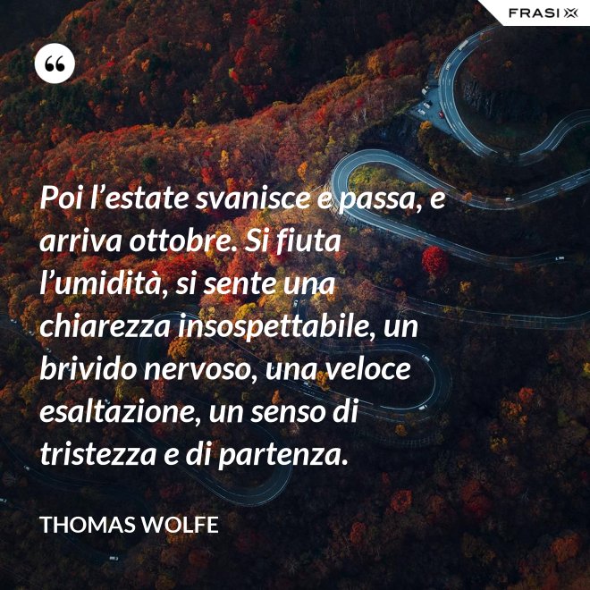 Poi l’estate svanisce e passa, e arriva ottobre. Si fiuta l’umidità, si sente una chiarezza insospettabile, un brivido nervoso, una veloce esaltazione, un senso di tristezza e di partenza. - Thomas Wolfe
