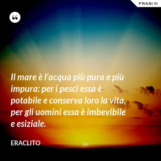 Il mare è l’acqua più pura e più impura: per i pesci essa è potabile e conserva loro la vita, per gli uomini essa è imbevibile e esiziale. - Eraclito