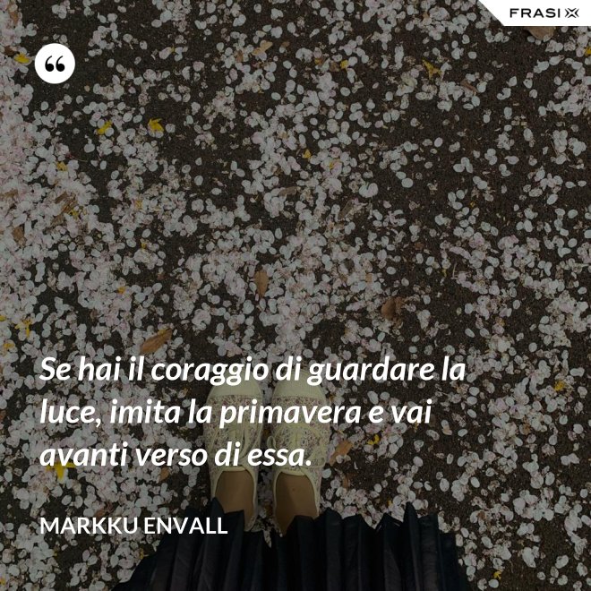 Se hai il coraggio di guardare la luce, imita la primavera e vai avanti verso di essa. - MArkku Envall