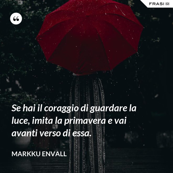 Se hai il coraggio di guardare la luce, imita la primavera e vai avanti verso di essa. - MArkku Envall