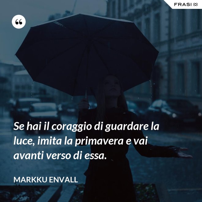 Se hai il coraggio di guardare la luce, imita la primavera e vai avanti verso di essa. - MArkku Envall