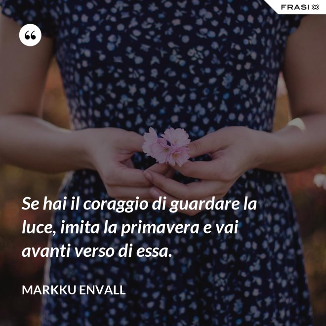 Se hai il coraggio di guardare la luce, imita la primavera e vai avanti verso di essa. - MArkku Envall