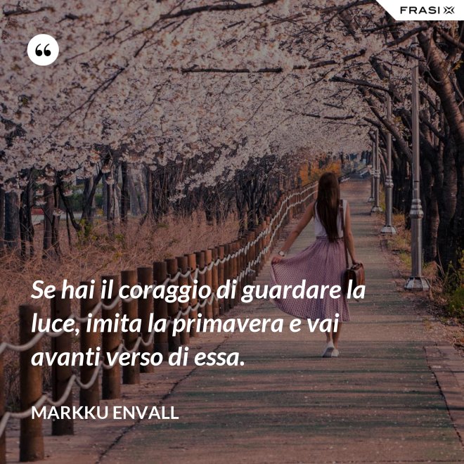 Se hai il coraggio di guardare la luce, imita la primavera e vai avanti verso di essa. - MArkku Envall
