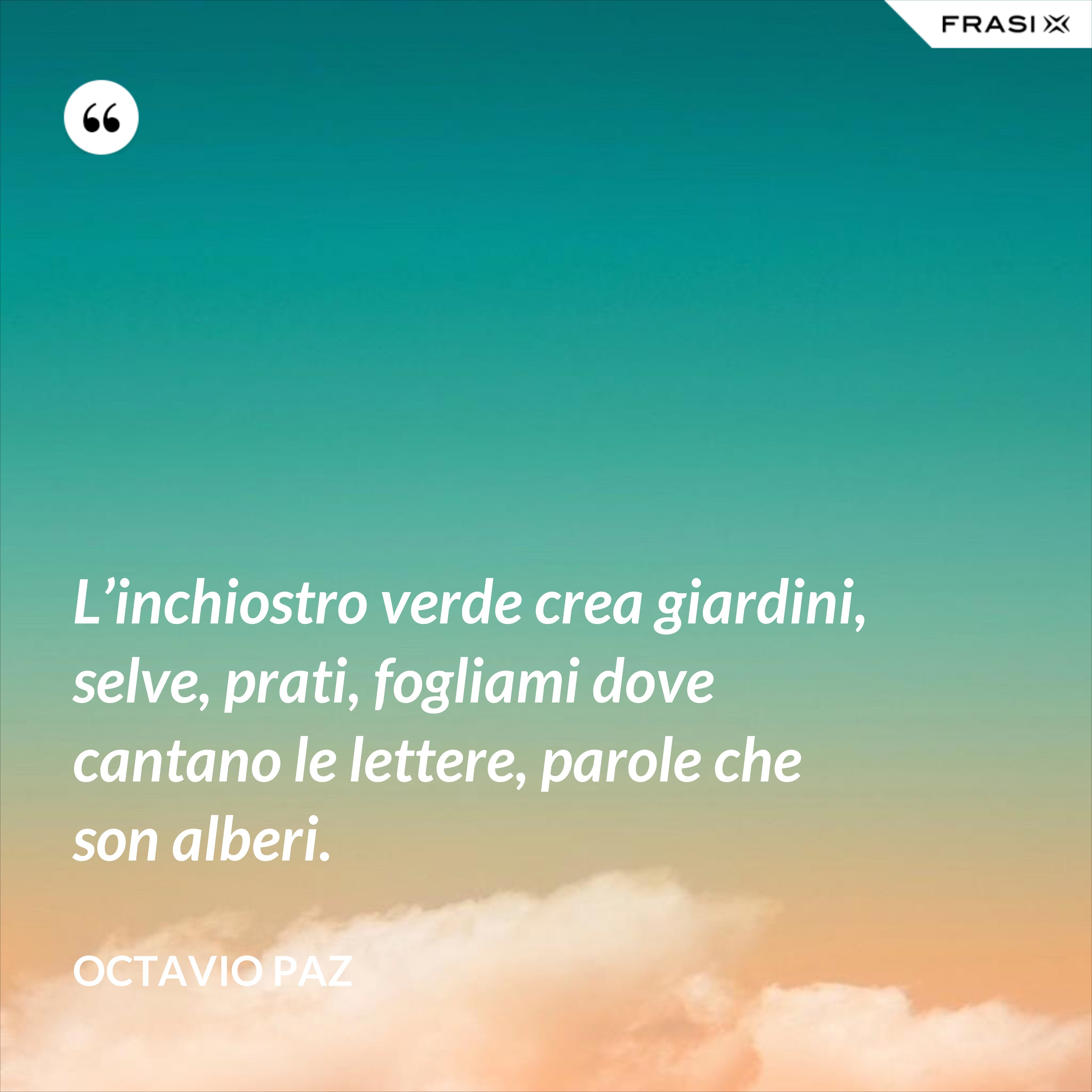 L’inchiostro verde crea giardini, selve, prati, fogliami dove cantano le lettere, parole che son alberi. - Octavio Paz