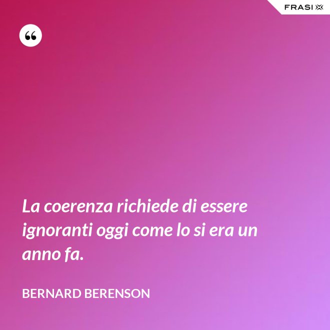 La coerenza richiede di essere ignoranti oggi come lo si era un anno fa. - Bernard Berenson