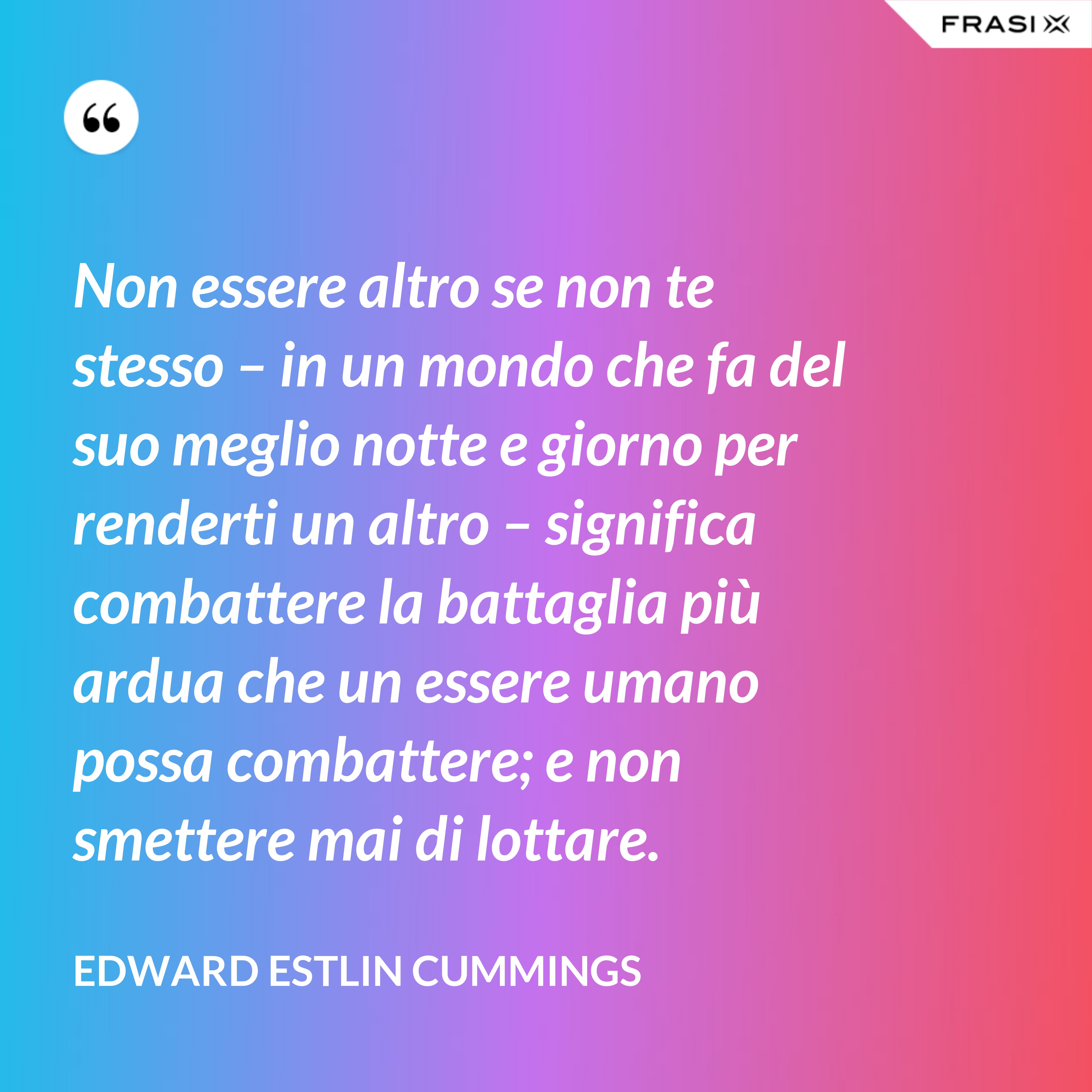 Non essere altro se non te stesso – in un mondo che fa del suo meglio notte e giorno per renderti un altro – significa combattere la battaglia più ardua che un essere umano possa combattere; e non smettere mai di lottare. - Edward Estlin Cummings