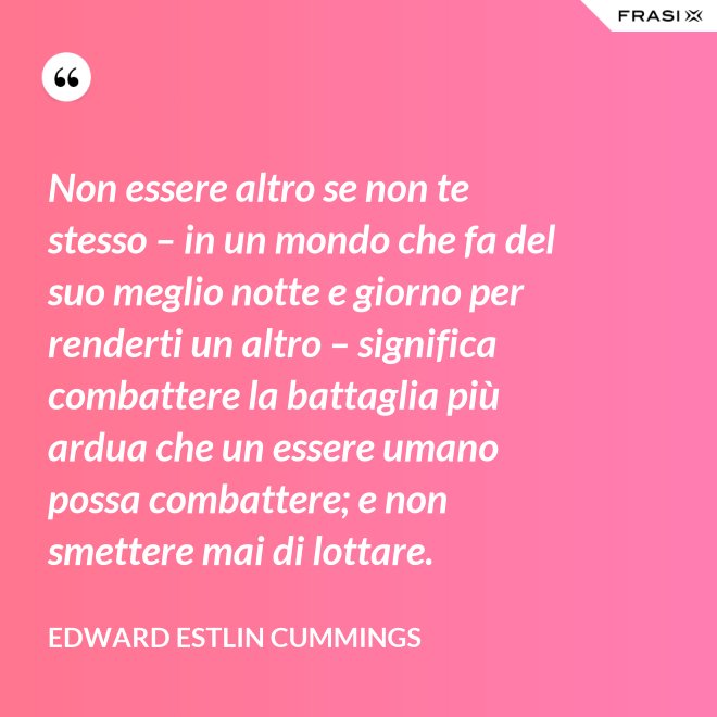 Non essere altro se non te stesso – in un mondo che fa del suo meglio notte e giorno per renderti un altro – significa combattere la battaglia più ardua che un essere umano possa combattere; e non smettere mai di lottare. - Edward Estlin Cummings