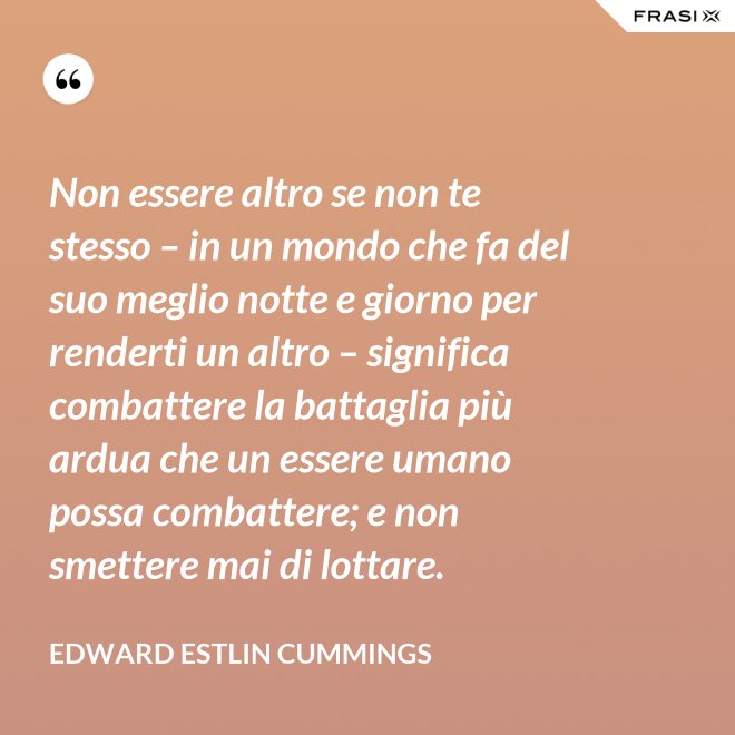 Non essere altro se non te stesso – in un mondo che fa del suo meglio notte e giorno per renderti un altro – significa combattere la battaglia più ardua che un essere umano possa combattere; e non smettere mai di lottare. - Edward Estlin Cummings