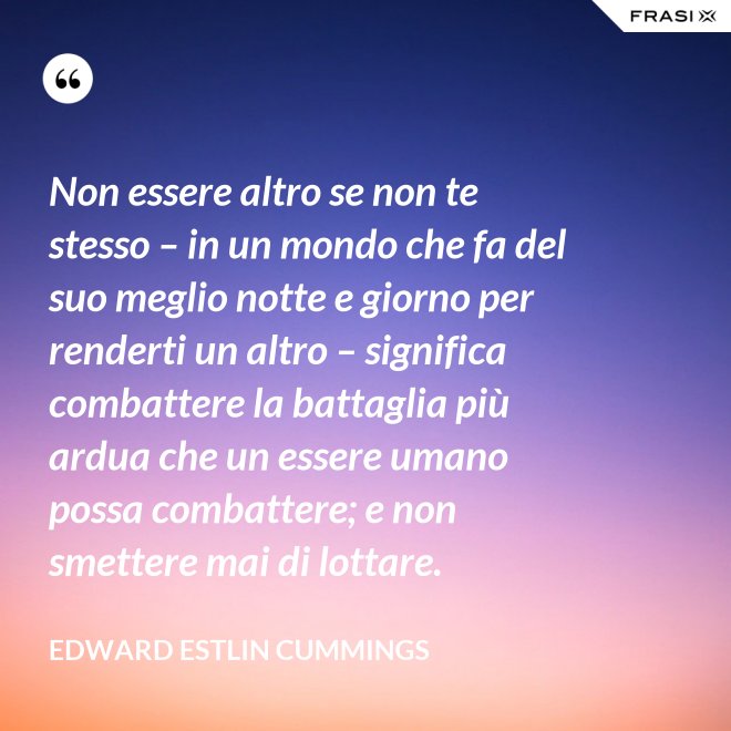Non essere altro se non te stesso – in un mondo che fa del suo meglio notte e giorno per renderti un altro – significa combattere la battaglia più ardua che un essere umano possa combattere; e non smettere mai di lottare. - Edward Estlin Cummings
