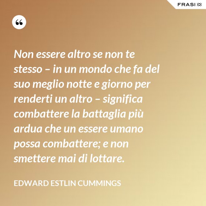 Non essere altro se non te stesso – in un mondo che fa del suo meglio notte e giorno per renderti un altro – significa combattere la battaglia più ardua che un essere umano possa combattere; e non smettere mai di lottare. - Edward Estlin Cummings