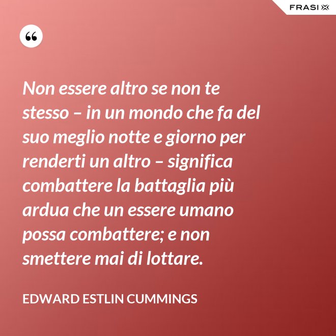 Non essere altro se non te stesso – in un mondo che fa del suo meglio notte e giorno per renderti un altro – significa combattere la battaglia più ardua che un essere umano possa combattere; e non smettere mai di lottare. - Edward Estlin Cummings