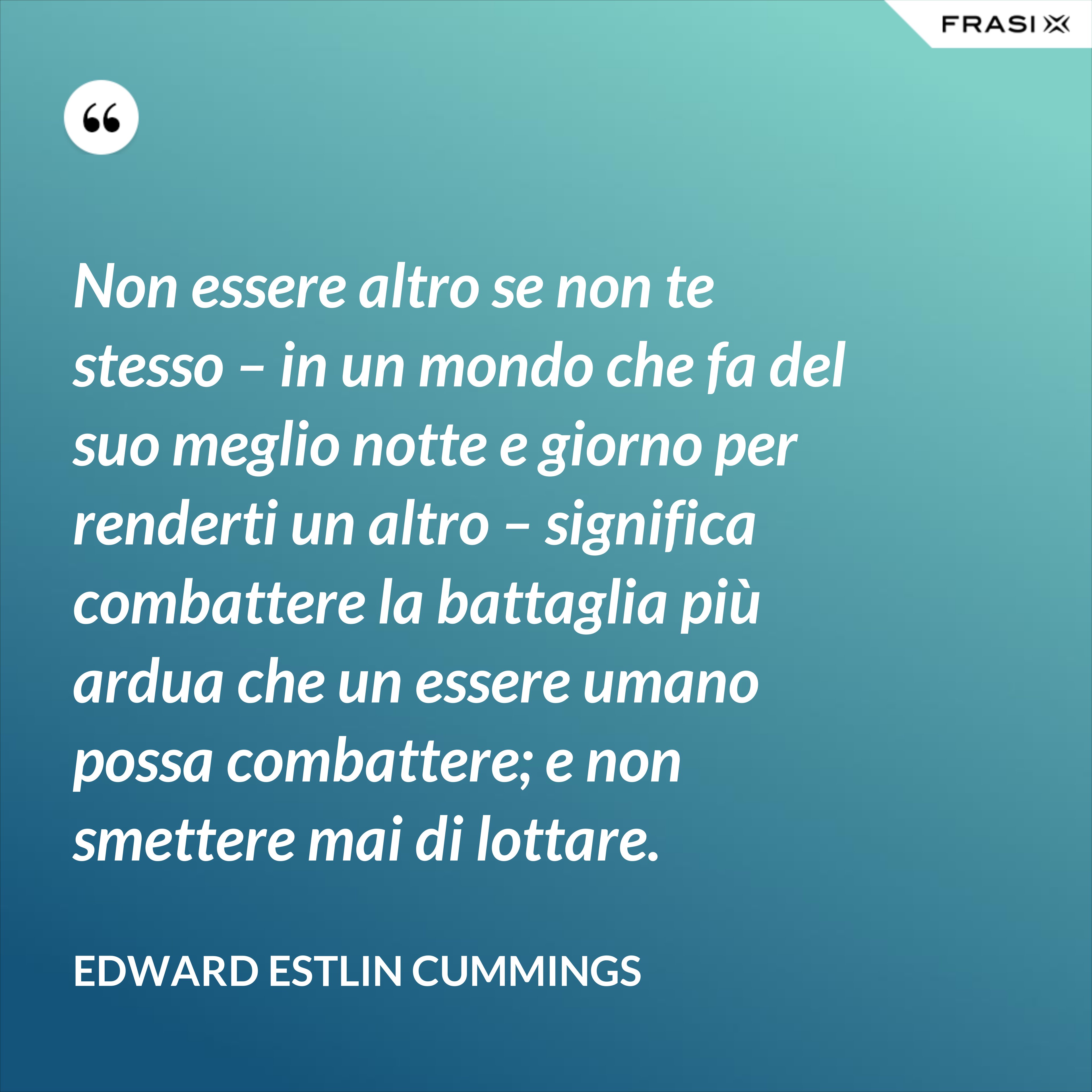 Non essere altro se non te stesso – in un mondo che fa del suo meglio notte e giorno per renderti un altro – significa combattere la battaglia più ardua che un essere umano possa combattere; e non smettere mai di lottare. - Edward Estlin Cummings