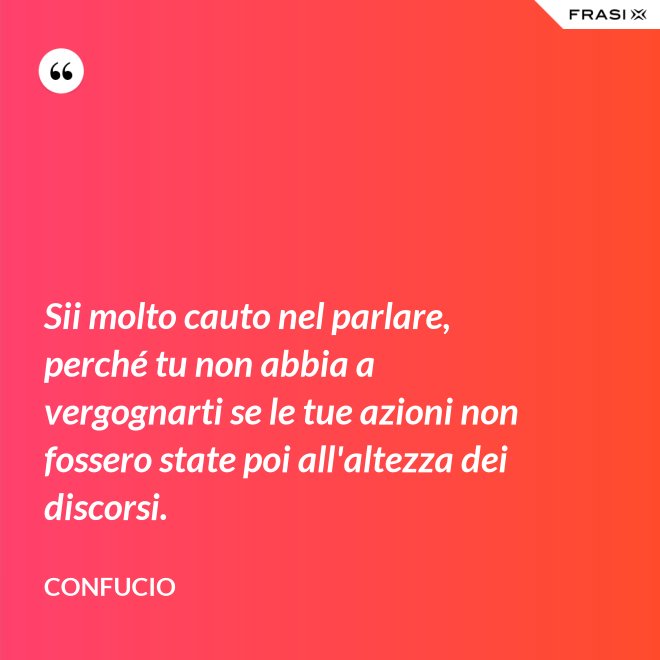 Sii molto cauto nel parlare, perché tu non abbia a vergognarti se le tue azioni non fossero state poi all'altezza dei discorsi. - Confucio