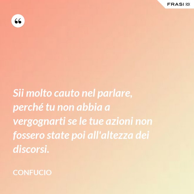 Sii molto cauto nel parlare, perché tu non abbia a vergognarti se le tue azioni non fossero state poi all'altezza dei discorsi. - Confucio