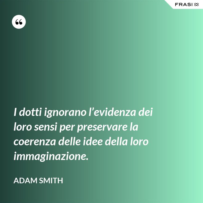I dotti ignorano l’evidenza dei loro sensi per preservare la coerenza delle idee della loro immaginazione. - Adam Smith