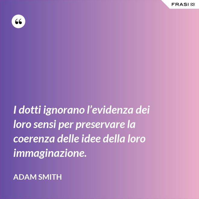 I dotti ignorano l’evidenza dei loro sensi per preservare la coerenza delle idee della loro immaginazione. - Adam Smith