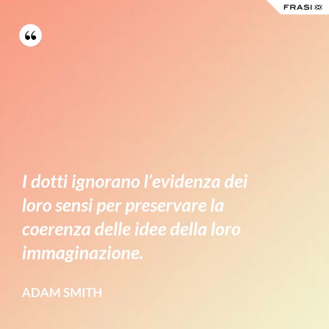 I dotti ignorano l’evidenza dei loro sensi per preservare la coerenza delle idee della loro immaginazione. - Adam Smith
