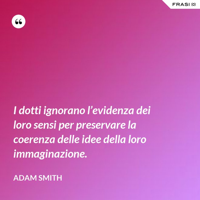 I dotti ignorano l’evidenza dei loro sensi per preservare la coerenza delle idee della loro immaginazione. - Adam Smith