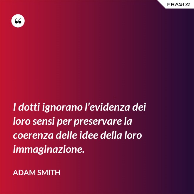I dotti ignorano l’evidenza dei loro sensi per preservare la coerenza delle idee della loro immaginazione. - Adam Smith