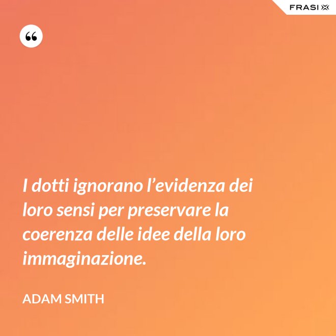 I dotti ignorano l’evidenza dei loro sensi per preservare la coerenza delle idee della loro immaginazione. - Adam Smith