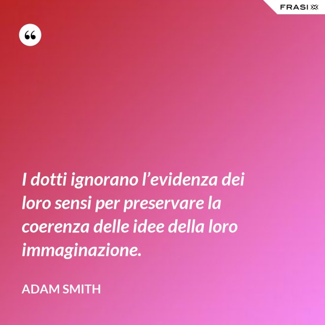 I dotti ignorano l’evidenza dei loro sensi per preservare la coerenza delle idee della loro immaginazione. - Adam Smith