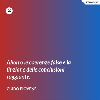 Aborro le coerenze false e la finzione delle conclusioni raggiunte. - Guido Piovene
