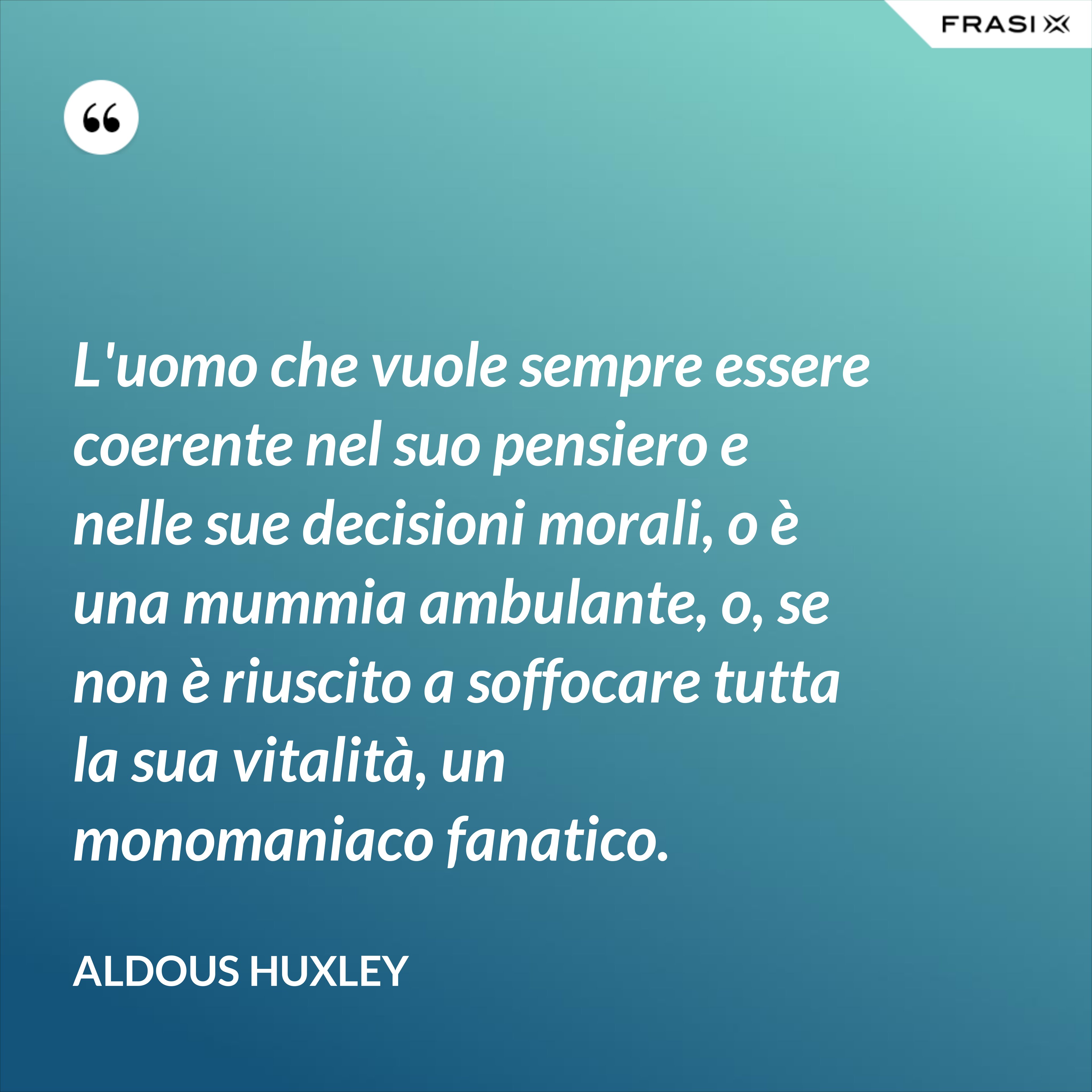L'uomo che vuole sempre essere coerente nel suo pensiero e nelle sue decisioni morali, o è una mummia ambulante, o, se non è riuscito a soffocare tutta la sua vitalità, un monomaniaco fanatico. - Aldous Huxley