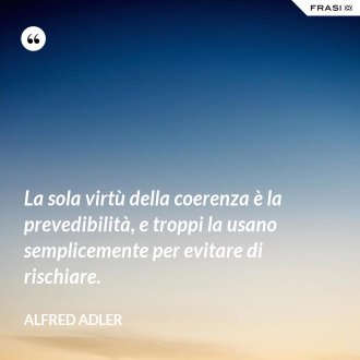 La sola virtù della coerenza è la prevedibilità, e troppi la usano semplicemente per evitare di rischiare. - Alfred Adler