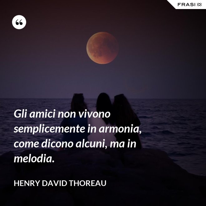 Gli amici non vivono semplicemente in armonia, come dicono alcuni, ma in melodia. - Henry David Thoreau